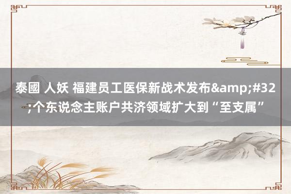 泰國 人妖 福建员工医保新战术发布&#32;个东说念主账户共济领域扩大到“至支属”