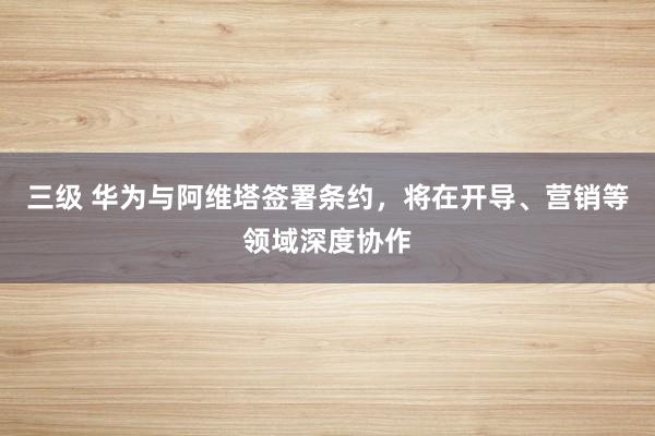 三级 华为与阿维塔签署条约，将在开导、营销等领域深度协作