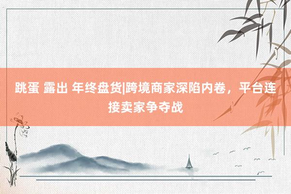 跳蛋 露出 年终盘货|跨境商家深陷内卷，平台连接卖家争夺战
