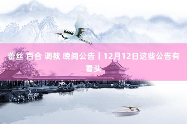 蕾丝 百合 调教 晚间公告丨12月12日这些公告有看头