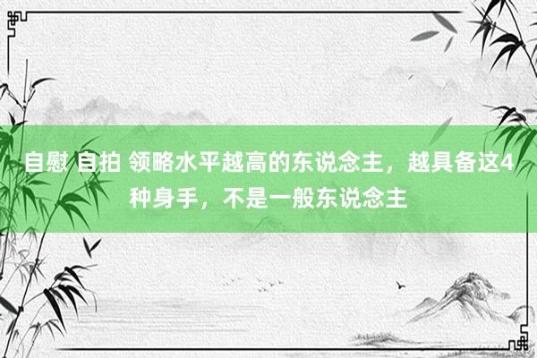 自慰 自拍 领略水平越高的东说念主，越具备这4种身手，不是一般东说念主