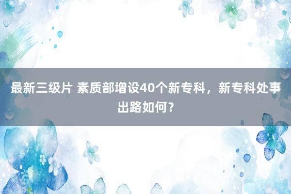 最新三级片 素质部增设40个新专科，新专科处事出路如何？