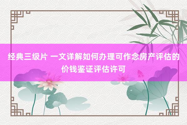 经典三级片 一文详解如何办理可作念房产评估的价钱鉴证评估许可