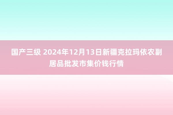 国产三级 2024年12月13日新疆克拉玛依农副居品批发市集价钱行情