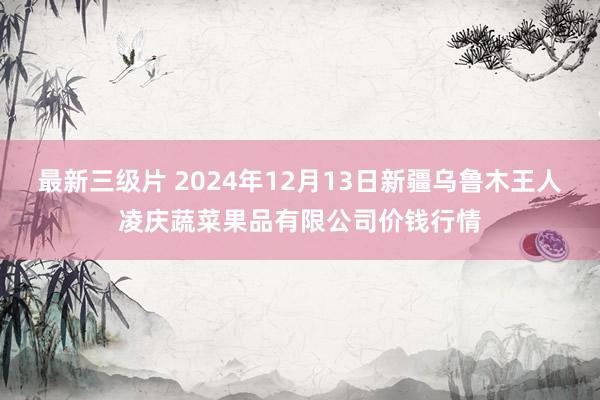 最新三级片 2024年12月13日新疆乌鲁木王人凌庆蔬菜果品有限公司价钱行情