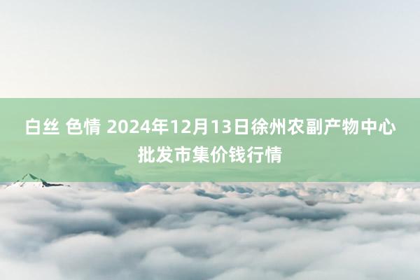 白丝 色情 2024年12月13日徐州农副产物中心批发市集价钱行情