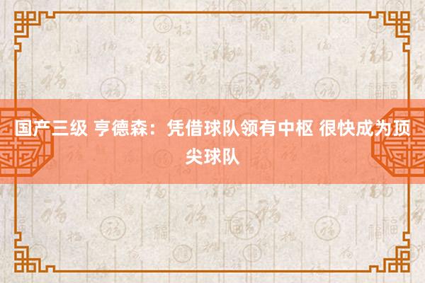 国产三级 亨德森：凭借球队领有中枢 很快成为顶尖球队