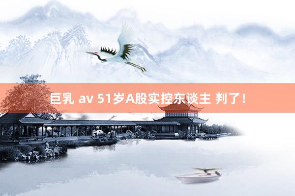 巨乳 av 51岁A股实控东谈主 判了！