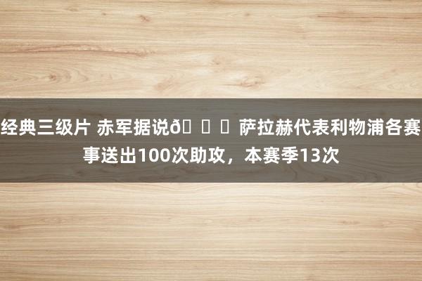 经典三级片 赤军据说👑萨拉赫代表利物浦各赛事送出100次助攻，本赛季13次