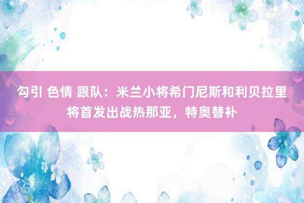 勾引 色情 跟队：米兰小将希门尼斯和利贝拉里将首发出战热那亚，特奥替补