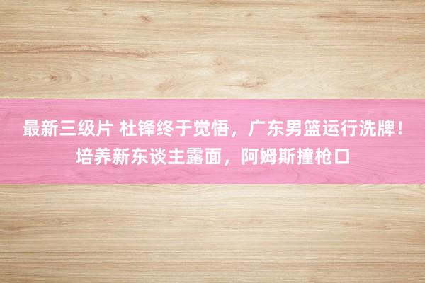 最新三级片 杜锋终于觉悟，广东男篮运行洗牌！培养新东谈主露面，阿姆斯撞枪口