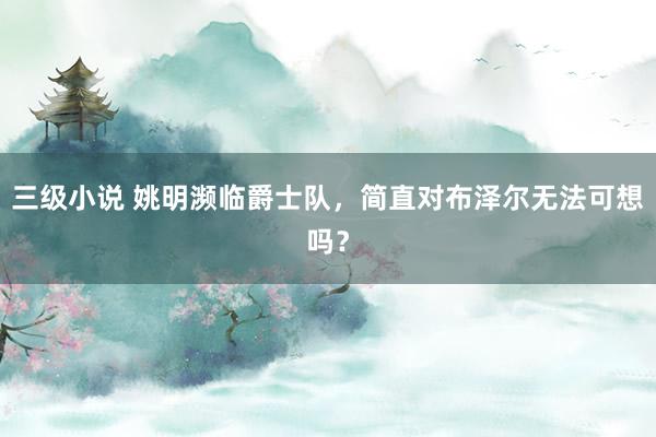 三级小说 姚明濒临爵士队，简直对布泽尔无法可想吗？