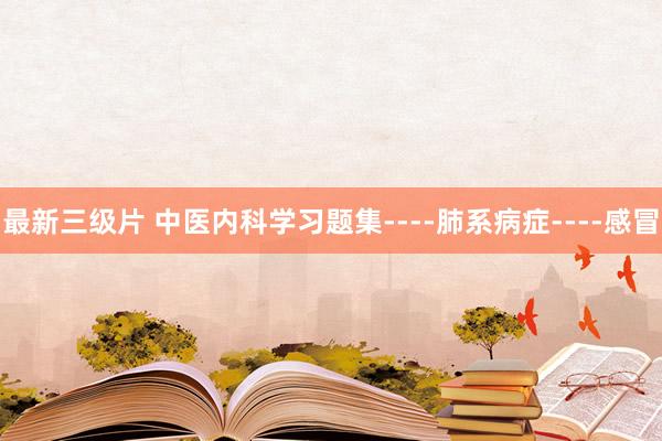 最新三级片 中医内科学习题集----肺系病症----感冒