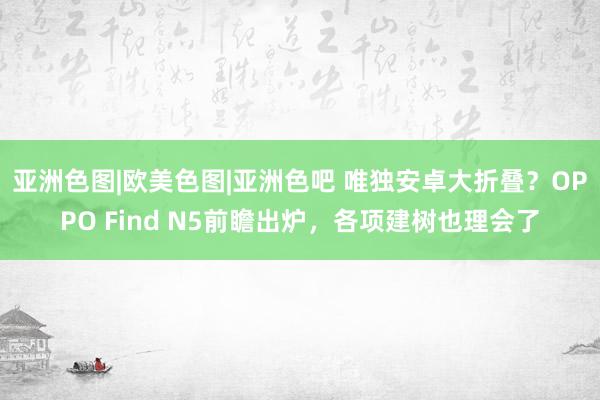 亚洲色图|欧美色图|亚洲色吧 唯独安卓大折叠？OPPO Find N5前瞻出炉，各项建树也理会了