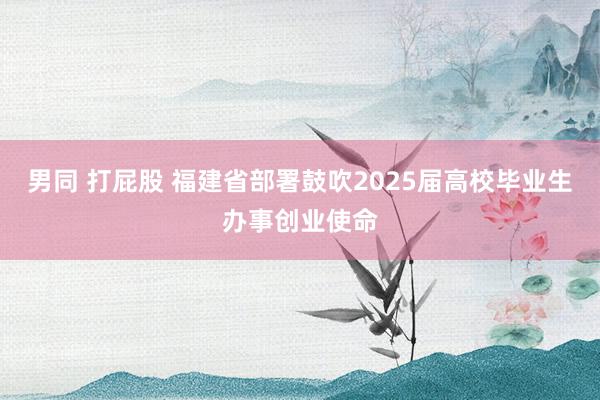男同 打屁股 福建省部署鼓吹2025届高校毕业生办事创业使命