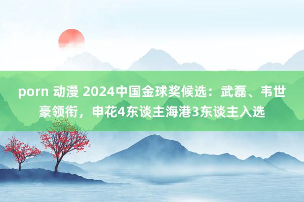 porn 动漫 2024中国金球奖候选：武磊、韦世豪领衔，申花4东谈主海港3东谈主入选