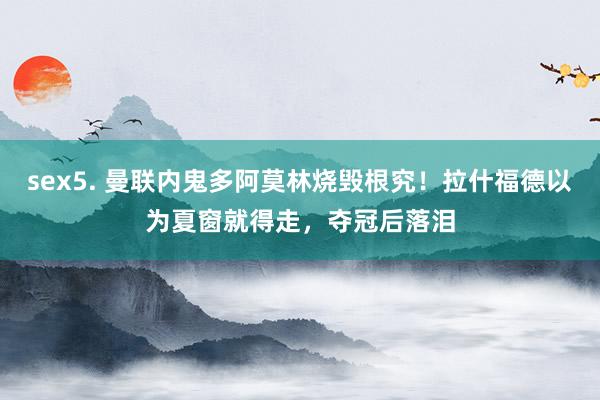 sex5. 曼联内鬼多阿莫林烧毁根究！拉什福德以为夏窗就得走，夺冠后落泪