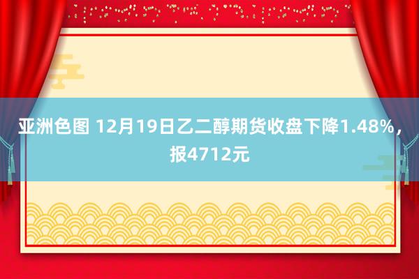 亚洲色图 12月19日乙二醇期货收盘下降1.48%，报4712元