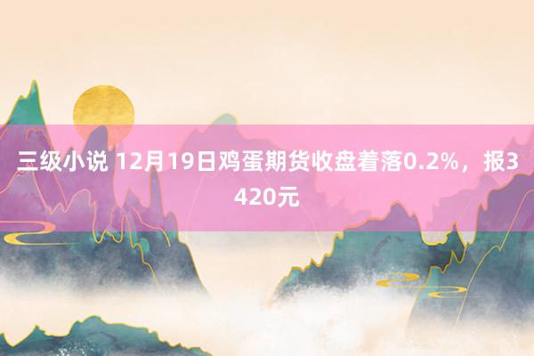三级小说 12月19日鸡蛋期货收盘着落0.2%，报3420元