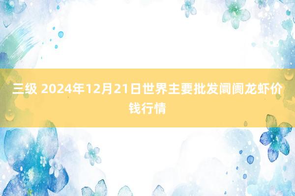 三级 2024年12月21日世界主要批发阛阓龙虾价钱行情