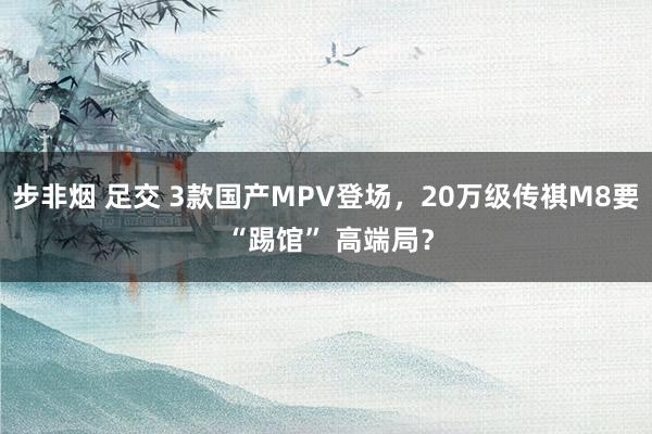 步非烟 足交 3款国产MPV登场，20万级传祺M8要 “踢馆” 高端局？