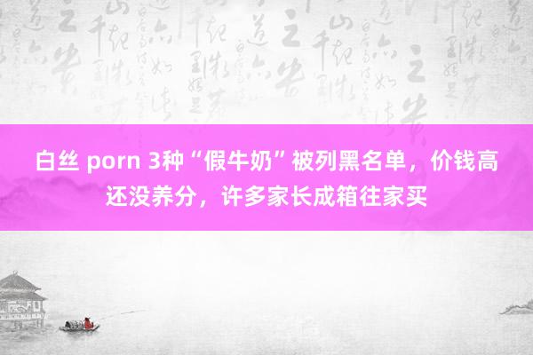 白丝 porn 3种“假牛奶”被列黑名单，价钱高还没养分，许多家长成箱往家买