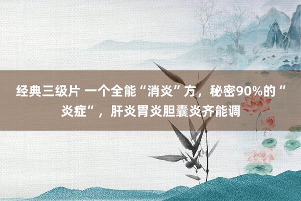 经典三级片 一个全能“消炎”方，秘密90%的“炎症”，肝炎胃炎胆囊炎齐能调