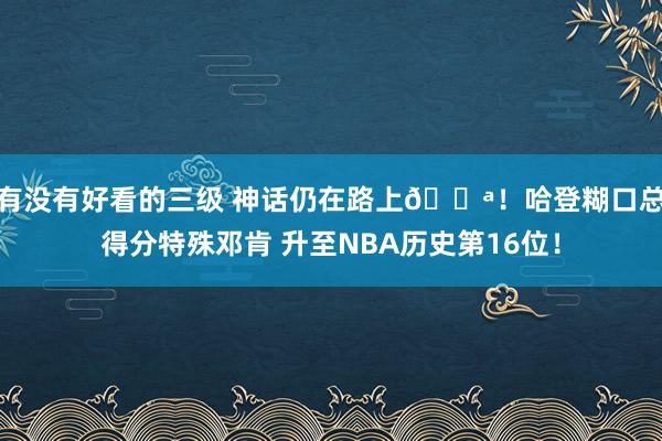 有没有好看的三级 神话仍在路上💪！哈登糊口总得分特殊邓肯 升至NBA历史第16位！