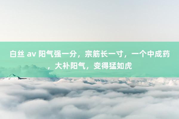 白丝 av 阳气强一分，宗筋长一寸，一个中成药，大补阳气，变得猛如虎
