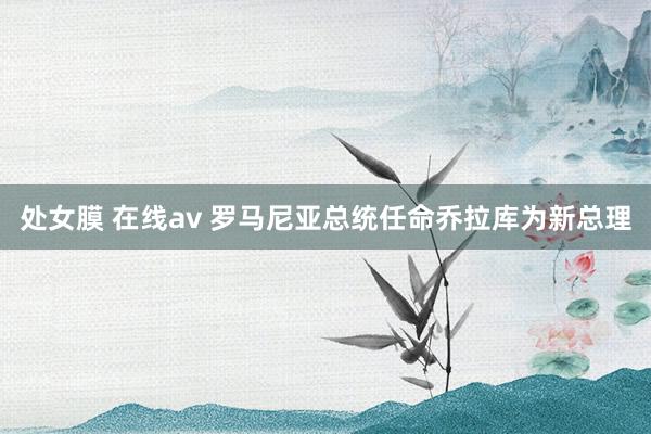 处女膜 在线av 罗马尼亚总统任命乔拉库为新总理