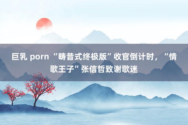 巨乳 porn “畴昔式终极版”收官倒计时，“情歌王子”张信哲致谢歌迷