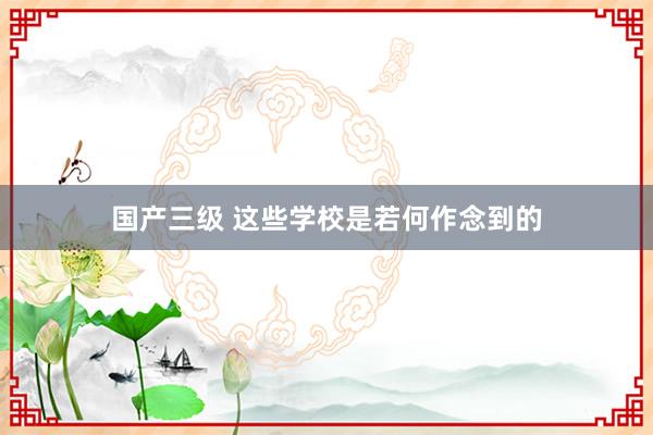 国产三级 这些学校是若何作念到的
