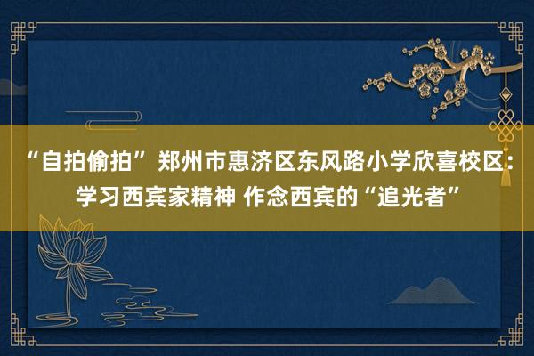 “自拍偷拍” 郑州市惠济区东风路小学欣喜校区：学习西宾家精神 作念西宾的“追光者”