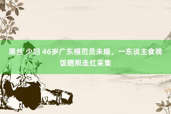 黑丝 少妇 46岁广东模范员未婚，一东谈主食晚饭晒照走红采集