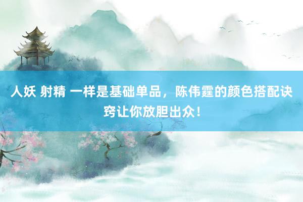 人妖 射精 一样是基础单品，陈伟霆的颜色搭配诀窍让你放胆出众！