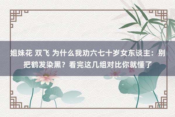 姐妹花 双飞 为什么我劝六七十岁女东谈主：别把鹤发染黑？看完这几组对比你就懂了