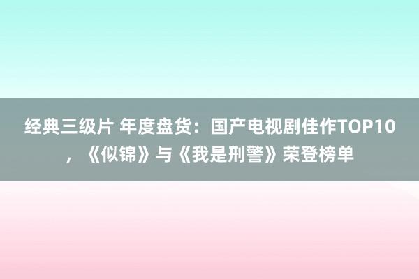 经典三级片 年度盘货：国产电视剧佳作TOP10，《似锦》与《我是刑警》荣登榜单