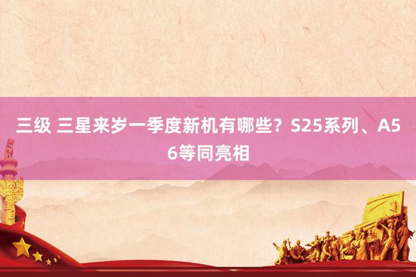 三级 三星来岁一季度新机有哪些？S25系列、A56等同亮相