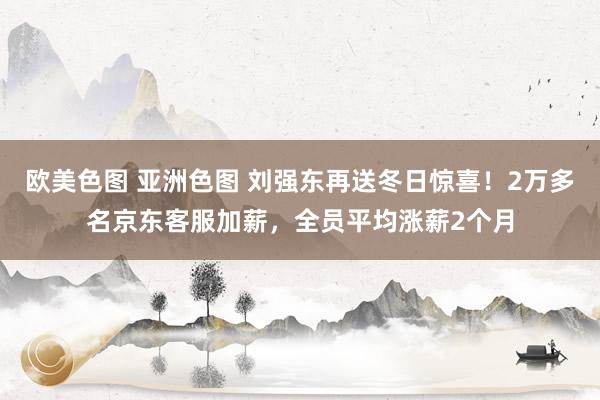 欧美色图 亚洲色图 刘强东再送冬日惊喜！2万多名京东客服加薪，全员平均涨薪2个月