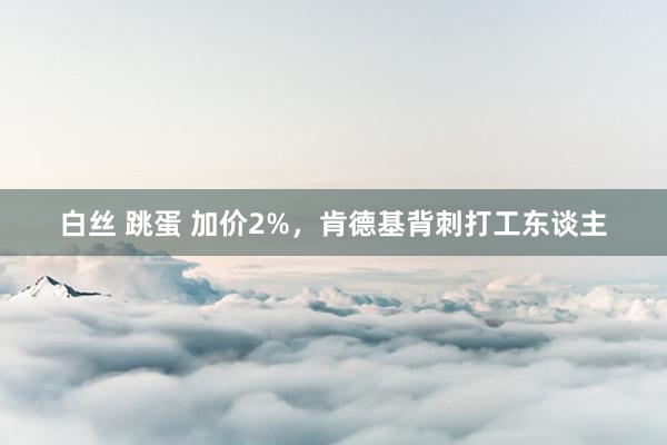 白丝 跳蛋 加价2%，肯德基背刺打工东谈主