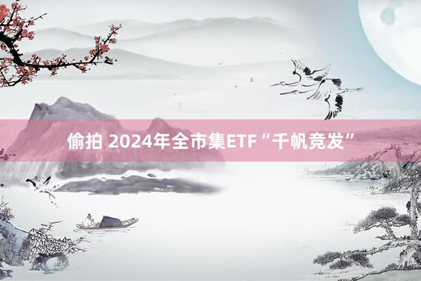 偷拍 2024年全市集ETF“千帆竞发”