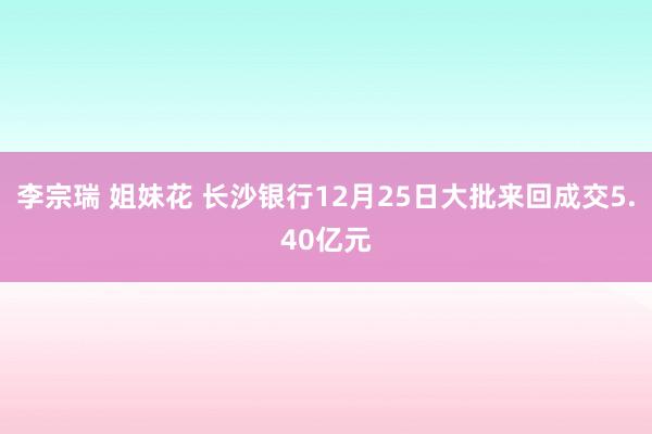 李宗瑞 姐妹花 长沙银行12月25日大批来回成交5.40亿元