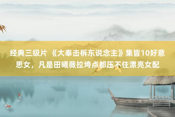 经典三级片 《大奉击柝东说念主》集皆10好意思女，凡是田曦薇拉垮点都压不住漂亮女配