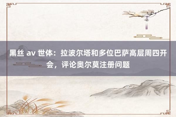黑丝 av 世体：拉波尔塔和多位巴萨高层周四开会，评论奥尔莫注册问题