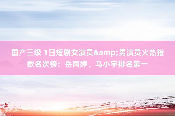 国产三级 1日短剧女演员&男演员火热指数名次榜：岳雨婷、马小宇排名第一