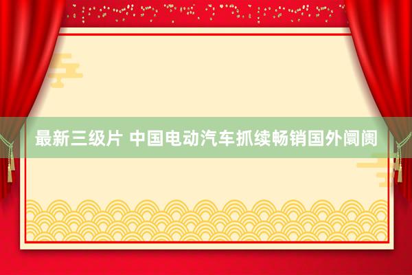 最新三级片 中国电动汽车抓续畅销国外阛阓