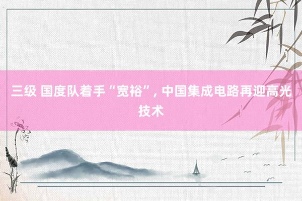 三级 国度队着手“宽裕”, 中国集成电路再迎高光技术