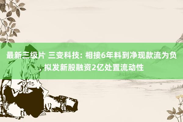 最新三级片 三变科技: 相接6年料到净现款流为负, 拟发新股融资2亿处置流动性