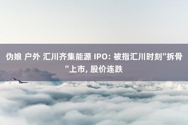 伪娘 户外 汇川齐集能源 IPO: 被指汇川时刻″拆骨″上市, 股价连跌