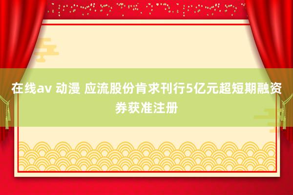 在线av 动漫 应流股份肯求刊行5亿元超短期融资券获准注册